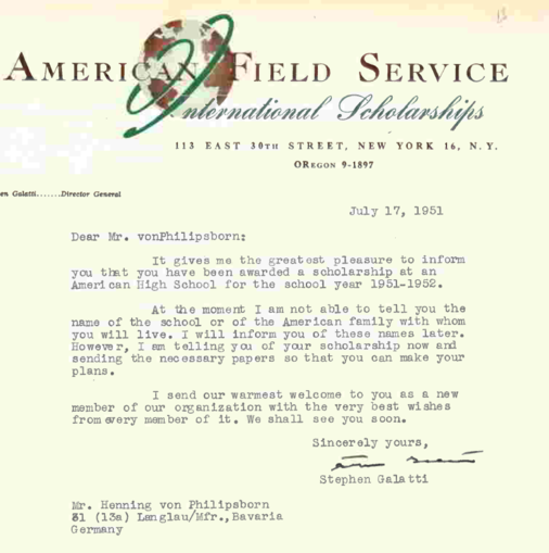 July 17, 1951 American Field Service, Dear Mr. von Philipsborn: It gives me the greatest pleasure to inform you, that you have been awarded a scholarship at an American High School for the school year 1951-1952. At the moment I am not able to tell you the name of the school or of the American family with whom you will live. I am telling you of your scholarship now and send you the necessary papers so that you can make your plans. I send our warmest welcome to you as a new member of our organization with the best wishes from every member of it. We shall see you soon. Sincerely yours Stephen Galatti.