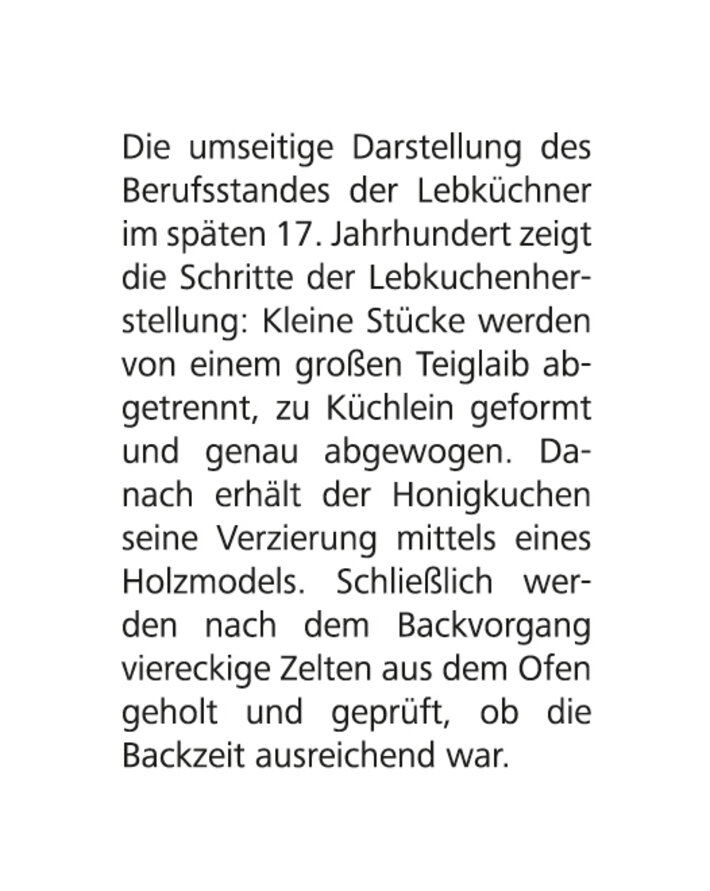 Text: Die umseitige Darstellung des Berufsstandes der Lebküchner im späten 17. Jahrhundert zeigt die Schritte der Lebkuchenherstellung: Kleine Stücke werden von einem großen Teiglaib abgetrennt, zu Küchlein geformt und genau abgewogen. Danach erhält der Honigkuchen seine Verzierung mittels eines Holdmodels. Schließlich werden nach dem Backvorgang viereckige Zelten aus dem Ofen geholt und geprüft, ob die Backzeit ausreichend war. (öffnet Vergrößerung des Bildes)