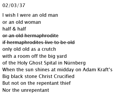 02/03/37I wish I were an old man or an old womanhalf & halfor an old hermaphroditeif hermaphrodites live to be oldonly old old as a crutchwith a room off the big yard of the Holy Ghost Spital in NürnbergWhen the sun shines at midday on Adam Kraft’s Big black stone Christ CrucifiedBut not on the repentant thiefNor the unrepentant